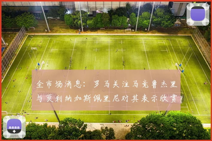 全市场消息：罗马关注马竞鲁杰里与莫利纳加斯佩里尼对其表示欣赏