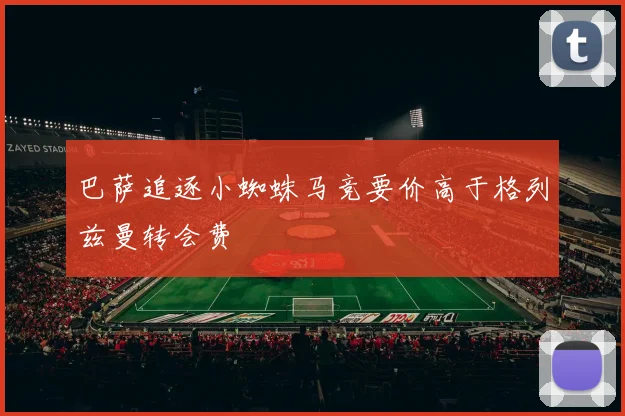 巴萨追逐小蜘蛛马竞要价高于格列兹曼转会费