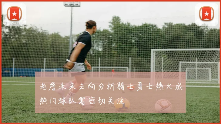 老詹未来去向分析骑士勇士热火成热门球队需密切关注