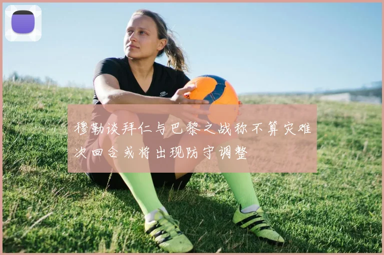 穆勒谈拜仁与巴黎之战称不算灾难次回合或将出现防守调整
