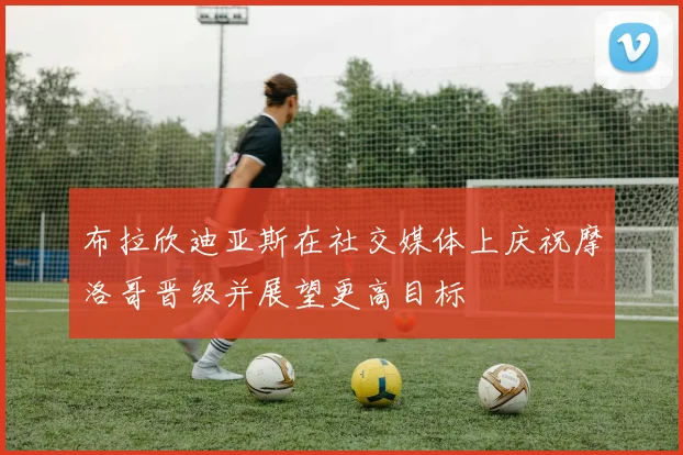 布拉欣迪亚斯在社交媒体上庆祝摩洛哥晋级并展望更高目标