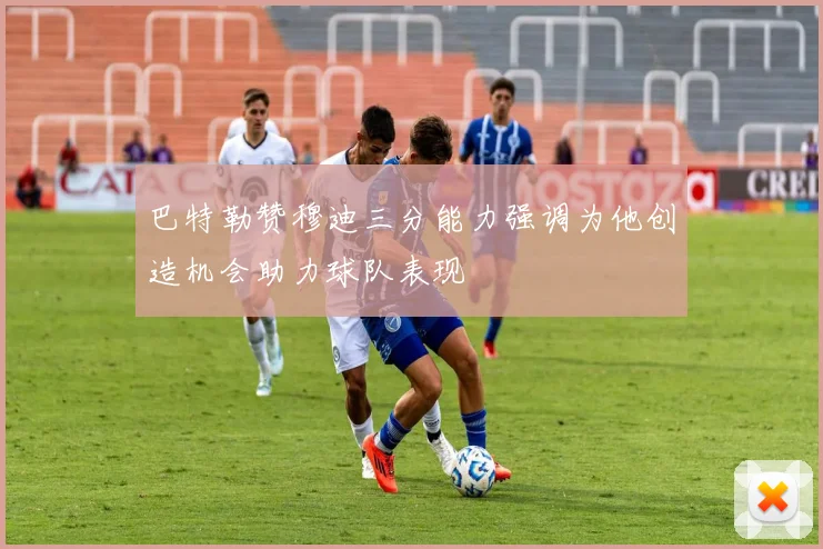 巴特勒赞穆迪三分能力强调为他创造机会助力球队表现
