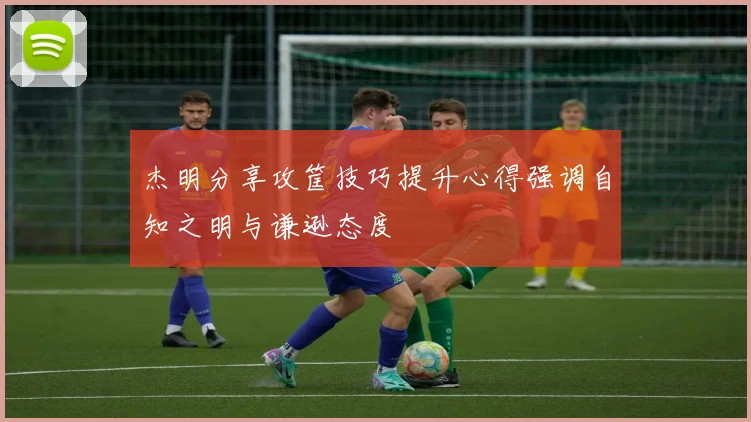 杰明分享攻筐技巧提升心得强调自知之明与谦逊态度
