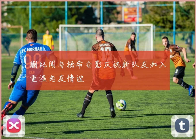 蒯纪闻与杨希合影庆祝新队友加入重温老友情谊