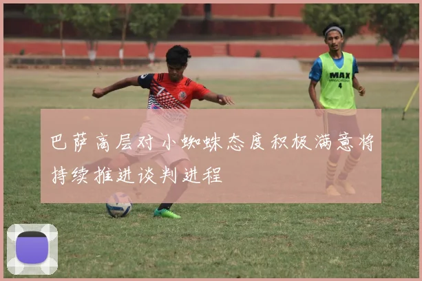 巴萨高层对小蜘蛛态度积极满意将持续推进谈判进程