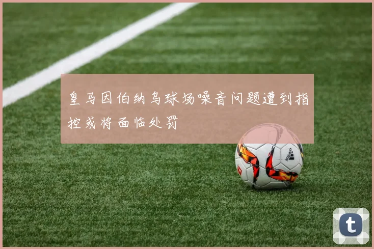 皇马因伯纳乌球场噪音问题遭到指控或将面临处罚