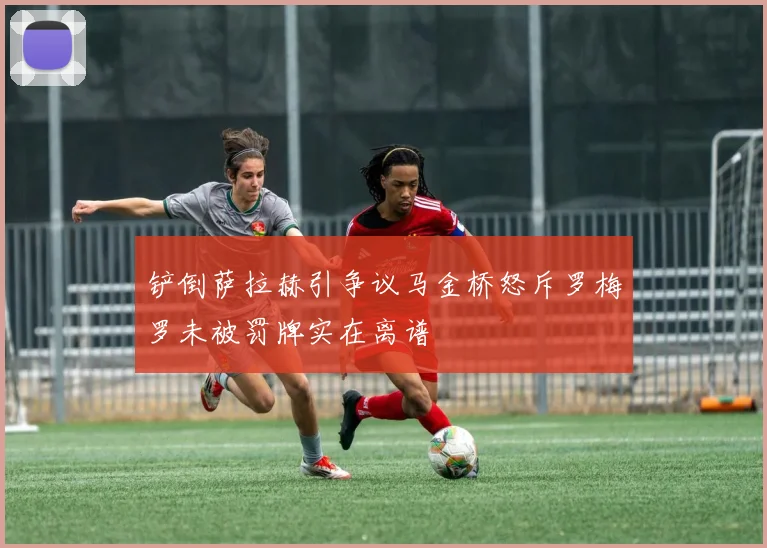 铲倒萨拉赫引争议马金桥怒斥罗梅罗未被罚牌实在离谱