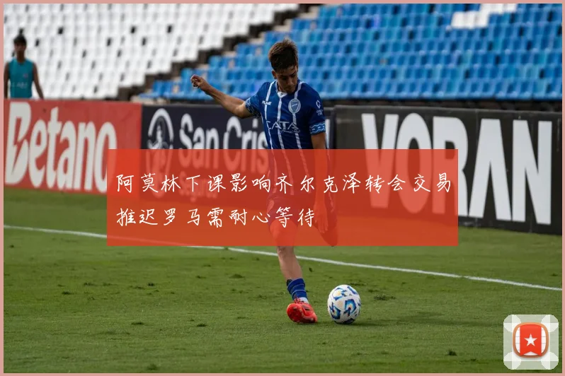 阿莫林下课影响齐尔克泽转会交易推迟罗马需耐心等待