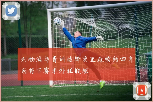 利物浦与青训边锋莫里森续约四年或将下赛季外租锻炼