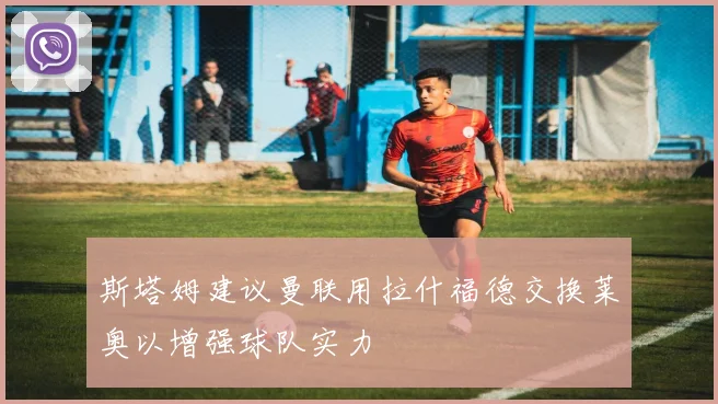 斯塔姆建议曼联用拉什福德交换莱奥以增强球队实力