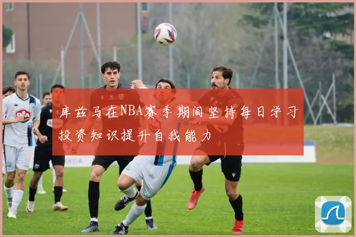 库兹马在NBA赛季期间坚持每日学习投资知识提升自我能力