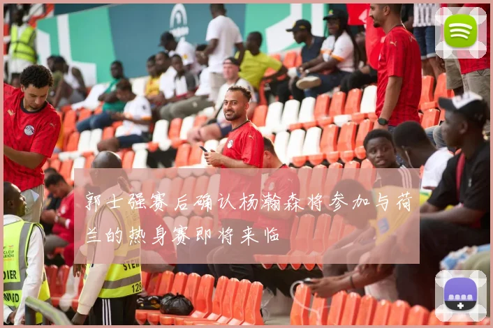 郭士强赛后确认杨瀚森将参加与荷兰的热身赛即将来临