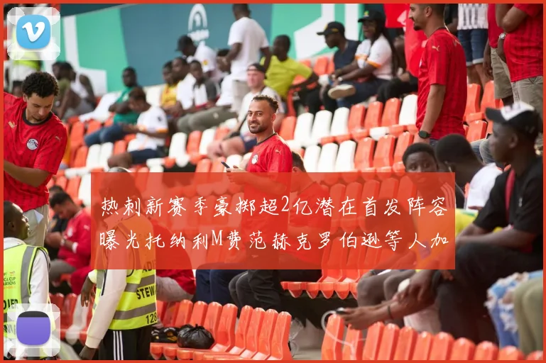 热刺新赛季豪掷超2亿潜在首发阵容曝光托纳利M费范赫克罗伯逊等人加盟