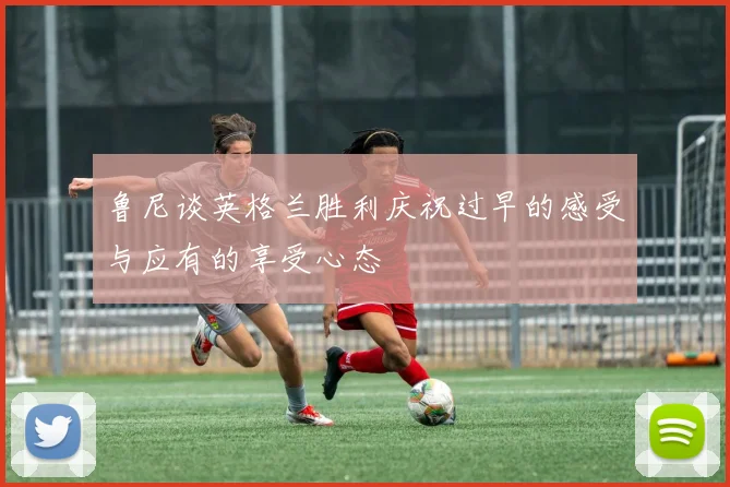鲁尼谈英格兰胜利庆祝过早的感受与应有的享受心态