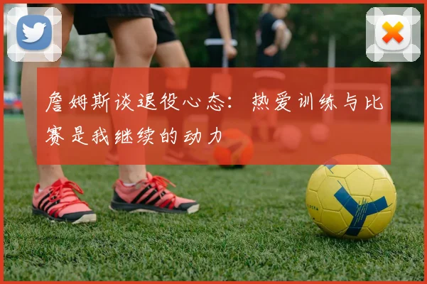 詹姆斯谈退役心态：热爱训练与比赛是我继续的动力