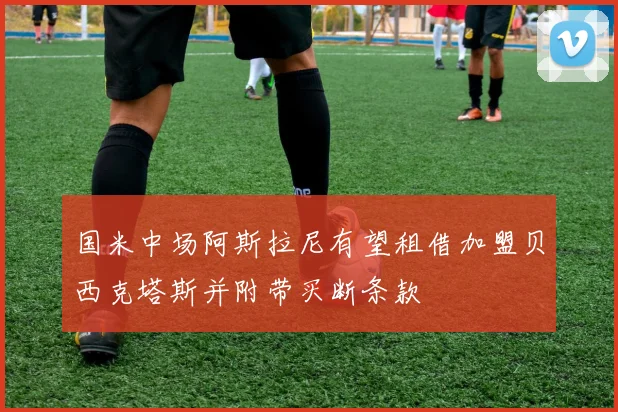 国米中场阿斯拉尼有望租借加盟贝西克塔斯并附带买断条款