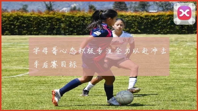 字母哥心态积极专注全力以赴冲击季后赛目标
