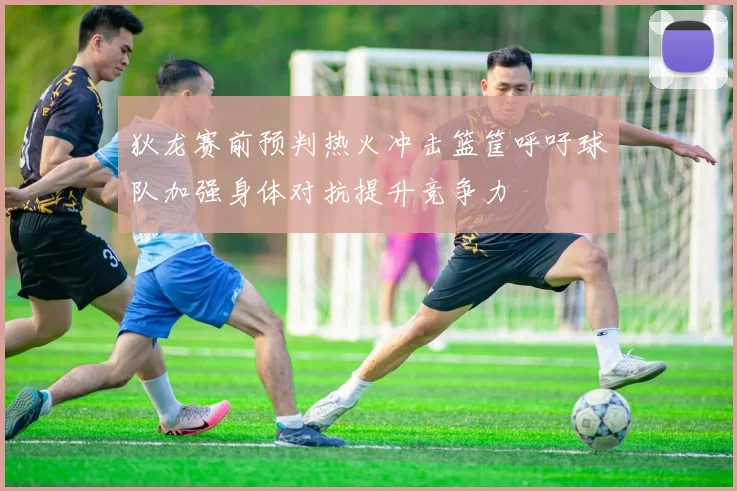 狄龙赛前预判热火冲击篮筐呼吁球队加强身体对抗提升竞争力