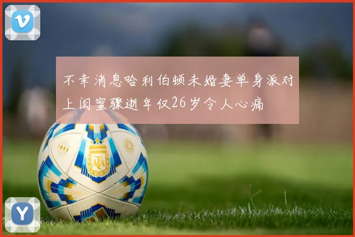 不幸消息哈利伯顿未婚妻单身派对上闺蜜骤逝年仅26岁令人心痛