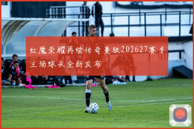 红魔荣耀再续传奇曼联202627赛季主场球衣全新发布