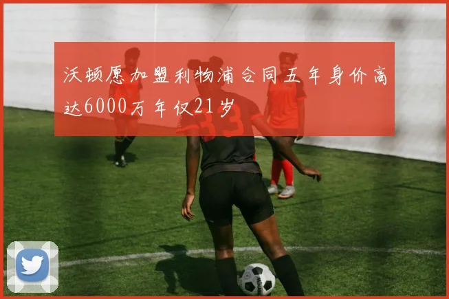 沃顿愿加盟利物浦合同五年身价高达6000万年仅21岁