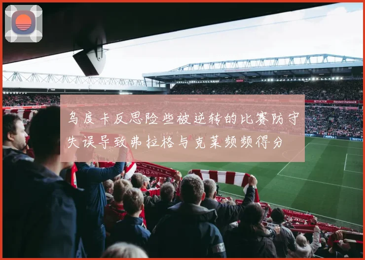 乌度卡反思险些被逆转的比赛防守失误导致弗拉格与克莱频频得分
