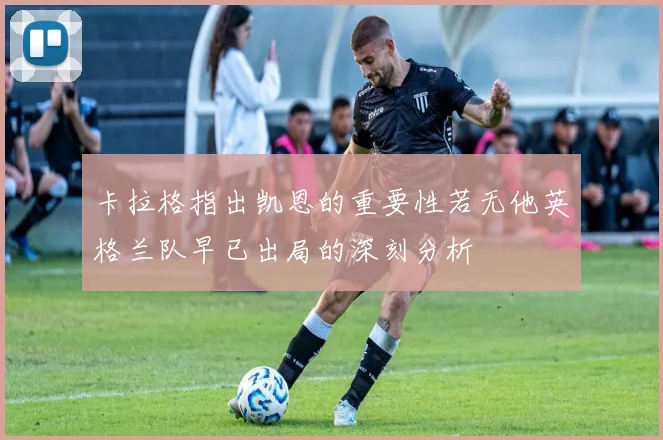 卡拉格指出凯恩的重要性若无他英格兰队早已出局的深刻分析