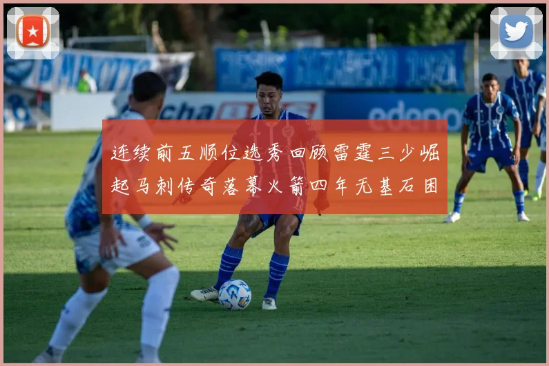 连续前五顺位选秀回顾雷霆三少崛起马刺传奇落幕火箭四年无基石困境