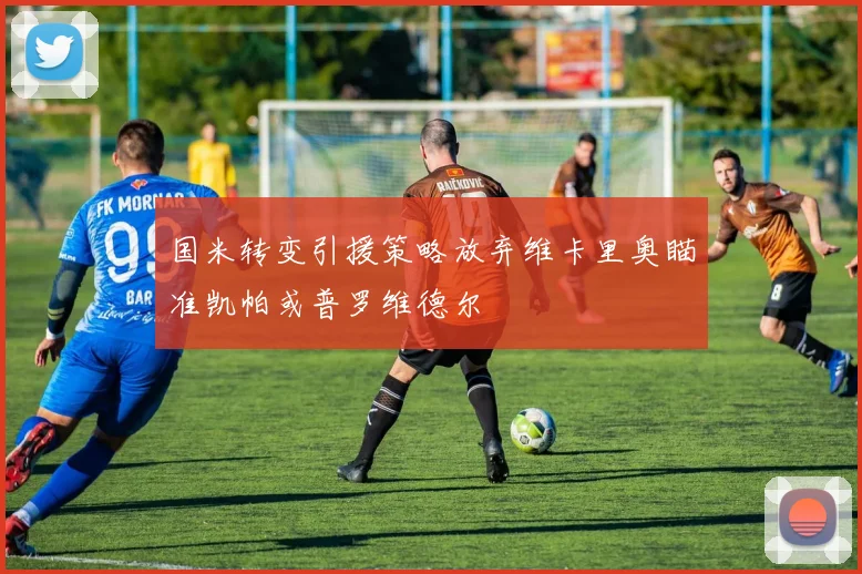 国米转变引援策略放弃维卡里奥瞄准凯帕或普罗维德尔