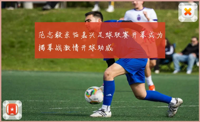 范志毅亲临嘉兴足球联赛开幕式为揭幕战激情开球助威